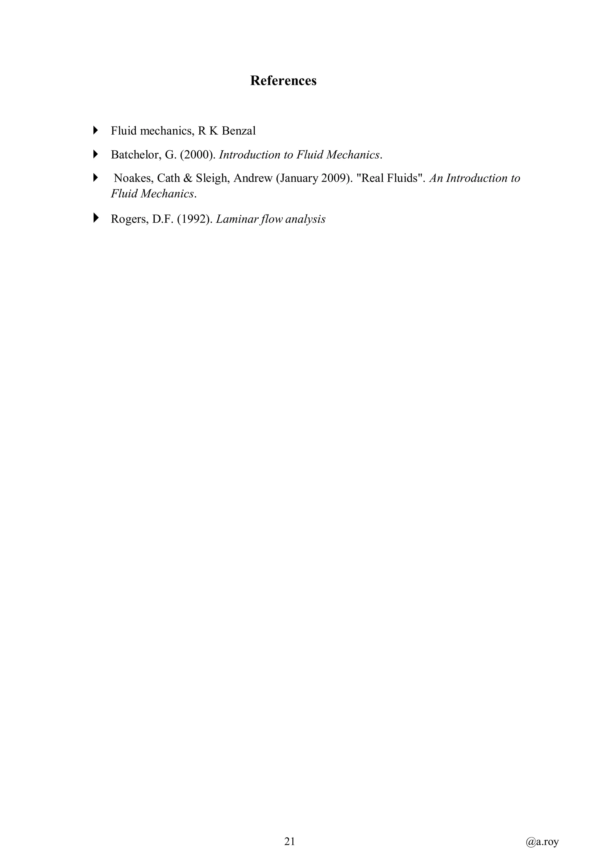 21 @a.roy
References
 Fluid mechanics, R K Benzal
 Batchelor, G. (2000). Introduction to Fluid Mechanics.
 Noakes, Cath & Sleigh, Andrew (January 2009). "Real Fluids". An Introduction to
Fluid Mechanics.
 Rogers, D.F. (1992). Laminar flow analysis
 
