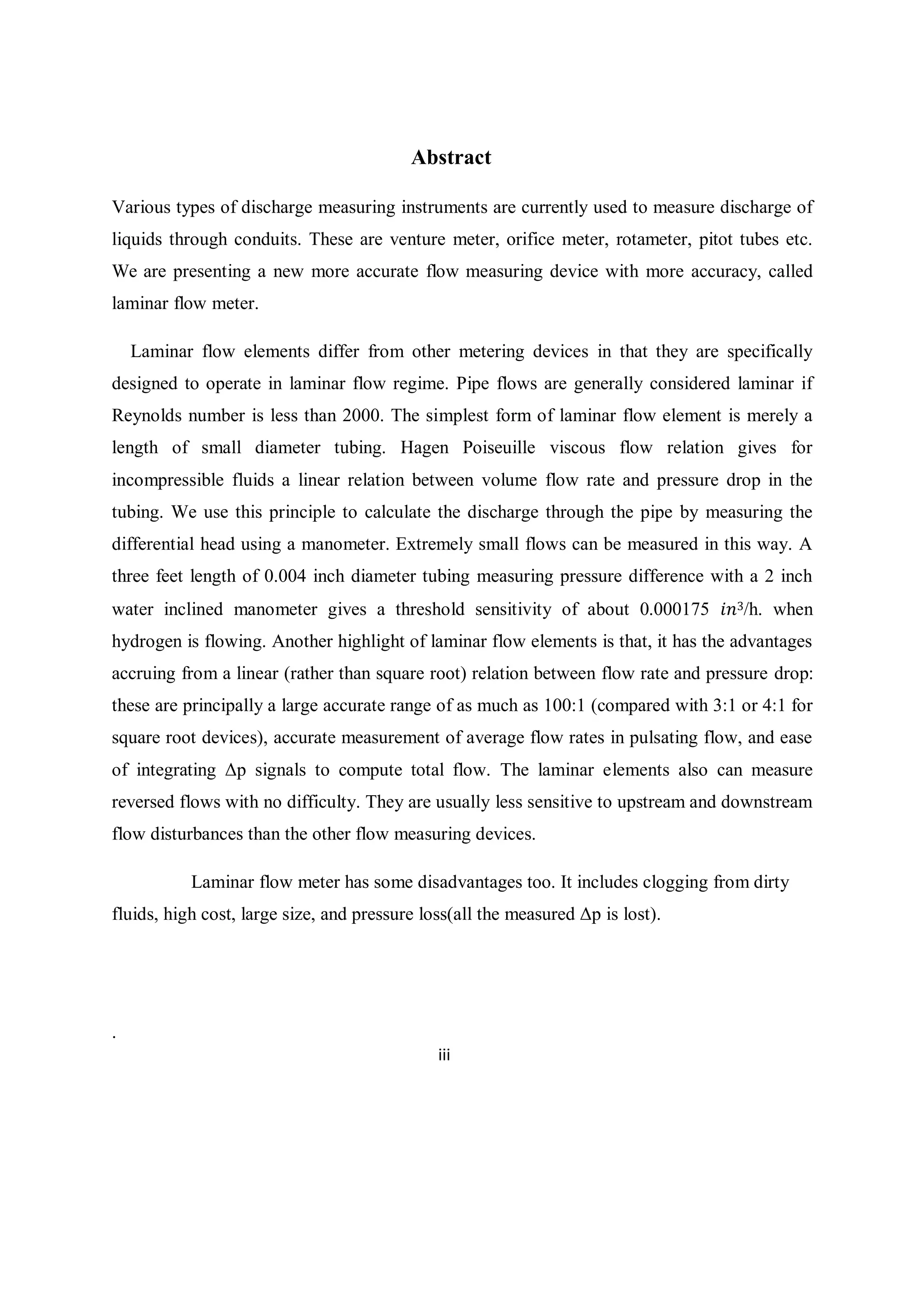 Abstract
Various types of discharge measuring instruments are currently used to measure discharge of
liquids through conduits. These are venture meter, orifice meter, rotameter, pitot tubes etc.
We are presenting a new more accurate flow measuring device with more accuracy, called
laminar flow meter.
Laminar flow elements differ from other metering devices in that they are specifically
designed to operate in laminar flow regime. Pipe flows are generally considered laminar if
Reynolds number is less than 2000. The simplest form of laminar flow element is merely a
length of small diameter tubing. Hagen Poiseuille viscous flow relation gives for
incompressible fluids a linear relation between volume flow rate and pressure drop in the
tubing. We use this principle to calculate the discharge through the pipe by measuring the
differential head using a manometer. Extremely small flows can be measured in this way. A
three feet length of 0.004 inch diameter tubing measuring pressure difference with a 2 inch
water inclined manometer gives a threshold sensitivity of about 0.000175 𝑖𝑛3/h. when
hydrogen is flowing. Another highlight of laminar flow elements is that, it has the advantages
accruing from a linear (rather than square root) relation between flow rate and pressure drop:
these are principally a large accurate range of as much as 100:1 (compared with 3:1 or 4:1 for
square root devices), accurate measurement of average flow rates in pulsating flow, and ease
of integrating Δp signals to compute total flow. The laminar elements also can measure
reversed flows with no difficulty. They are usually less sensitive to upstream and downstream
flow disturbances than the other flow measuring devices.
Laminar flow meter has some disadvantages too. It includes clogging from dirty
fluids, high cost, large size, and pressure loss(all the measured Δp is lost).
.
iii
 