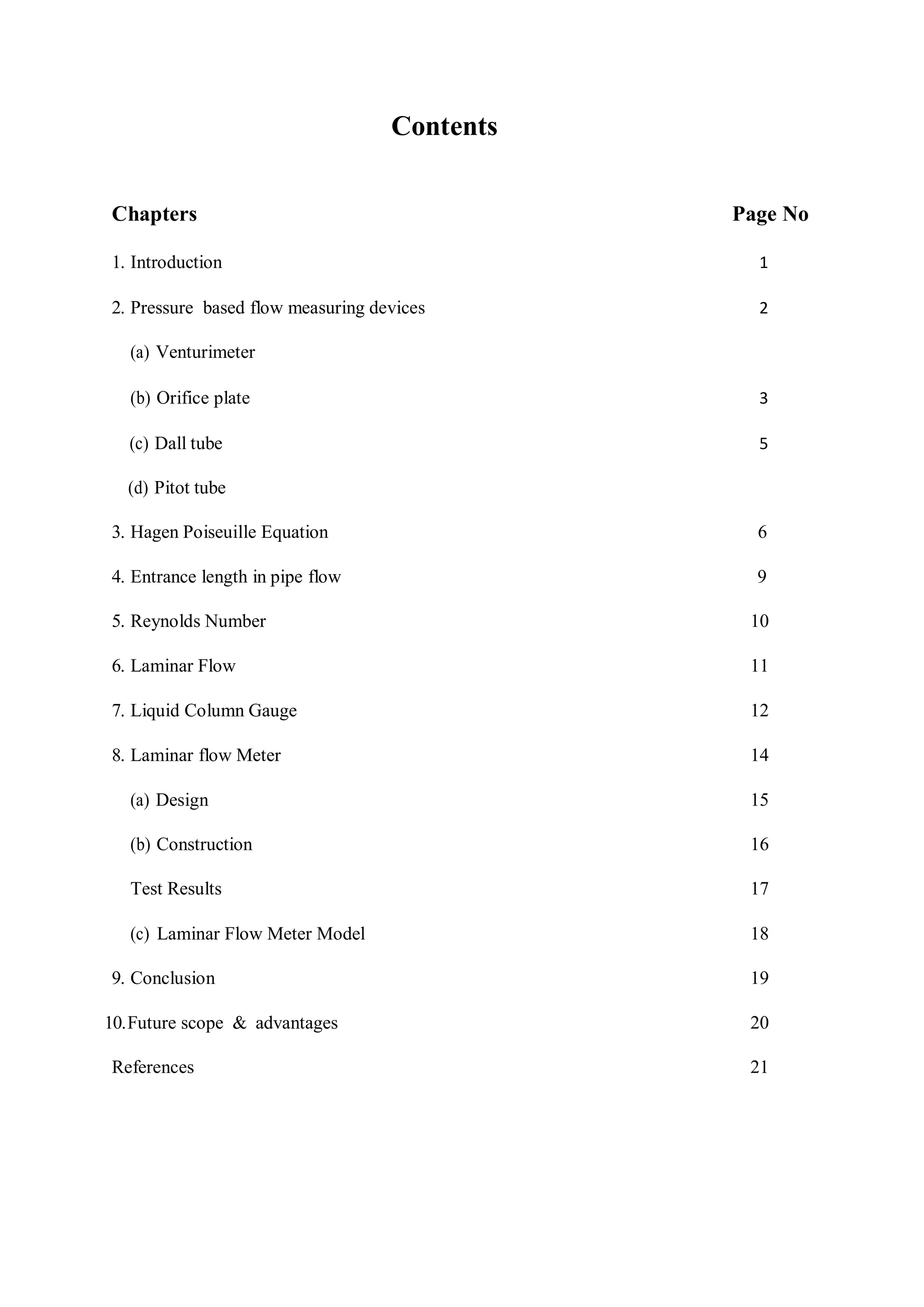 Contents
Chapters Page No
1. Introduction 1
2. Pressure based flow measuring devices 2
(a) Venturimeter
(b) Orifice plate 3
(c) Dall tube 5
(d) Pitot tube
3. Hagen Poiseuille Equation 6
4. Entrance length in pipe flow 9
5. Reynolds Number 10
6. Laminar Flow 11
7. Liquid Column Gauge 12
8. Laminar flow Meter 14
(a) Design 15
(b) Construction 16
Test Results 17
(c) Laminar Flow Meter Model 18
9. Conclusion 19
10.Future scope & advantages 20
References 21
 