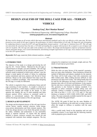 IJRET: International Journal of Research in Engineering and Technology eISSN: 2319-1163 | pISSN: 2321-7308
__________________________________________________________________________________________
Volume: 02 Issue: 09 | Sep-2013, Available @ http://www.ijret.org 333
DESIGN ANALYSIS OF THE ROLL CAGE FOR ALL - TERRAIN
VEHICLE
Sandeep Garg1
, Ravi Shankar Raman2
1, 2
Department of Mechanical Engineering, ABES Engineering College, Ghaziabad
sandeep.garg@abes.ac.in, ravi.raman21@gmail.com
Abstract
We have tried to design an all terrain vehicle that meets international standards and is also cost effective at the same time. We have
focused on every point of roll cage to improve the performance of vehicle without failure of roll cage. We began the task of designing
by conducting extensive research of ATV roll cage through finite element analysis. A roll cage is a skeleton of an ATV. The roll cage
not only forms the structural base but also a 3-D shell surrounding the occupant which protects the occupant in case of impact and
roll over incidents. The roll cage also adds to the aesthetics of a vehicle. The design and development comprises of material selection,
chassis and frame design, cross section determination, determining strength requirements of roll cage, stress analysis and simulations
to test the ATV against failure.
Keywords: Roll cage, material, finite element analysis, strength
----------------------------------------------------------------------***----------------------------------------------------------------------
I. INTRODUCTION
The objective of the study is to design and develop the roll
cage for All - Terrain Vehicle. Material for the roll cage is
selected based on strength, cost and availability. The roll cage
is designed to incorporate all the automotive sub-systems. A
software model is prepared in Solid works software. Later the
design is tested against all modes of failure by conducting
various simulations and stress analysis with the aid of Ansys
Software. Based on the result obtained from these tests the
design is modified accordingly. After successfully designing
the roll cage, it is ready for fabricated.
The vehicle is required to have a combination frame and roll
cage consisting of steel members. As weight is critical in a
vehicle powered by a small engine, a balance must be found
between the strength and weight of the design. To best
optimize this balance the use of solid modeling and finite
element analysis (FEA) software is extremely useful in
addition to conventional analysis. The following paper
outlines the design and analysis of the roll cage design
2. DESIGN & DEVELOPMENT
The design and development process of the roll cage involves
various factors; namely material selection, frame design,
cross-section determination and finite element analysis. One
of the key design decision of our frame that greatly increases
the safety, reliability and performance in any automobile
design is material selection. To ensure that the optimal
material is chosen, extensive research was carried out and
compared with materials from multiple categories. The key
categories for comparison were strength, weight, and cost. The
details of each step are given below.
2.1 Material Selection
While the rules set many factors of the material’s geometry,
there are many other limitations. These limitations include the
method of fabrication and industry standards for the material.
The frame will be built using a bent tube construction and
MIG welded joints. MIG welding becomes difficult at wall
thicknesses less than 0.035 inches. The tubing bender that will
be used for the fabrication can bend a maximum of 1.5 inch
diameter tube with a 0.120 inch wall thickness. It also requires
that the tube have a minimum wall thickness of 0.055 inches.
The geometry is also limited by industry standards. It is
important to utilize commonly available tubing sizes and
materials. Tubing is available in standard fractional sizes to
the 1/8th of an inch: 1, 1.125, 1.25, 1.375, and 1.5. The wall
thickness is limited to: 0.035, 0.049, 0.058, 0.065, and 0.083
inches. The most commonly available material for this type of
tubing is “ASTM 106 grade B Steel”.
The ASTM 106 grade B Steel has the same Modulus of
Elasticity (E) and density as the mild steel, so using it does not
affect the weight or stiffness in members with the same
geometry.
After a careful study, based on the properties and cost and
availability criteria, it was found that the following material
with its properties given should be used.
 