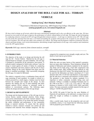 IJRET: International Journal of Research in Engineering and Technology eISSN: 2319-1163 | pISSN: 2321-7308
__________________________________________________________________________________________
Volume: 02 Issue: 09 | Sep-2013, Available @ http://www.ijret.org 333
DESIGN ANALYSIS OF THE ROLL CAGE FOR ALL - TERRAIN
VEHICLE
Sandeep Garg1
, Ravi Shankar Raman2
1, 2
Department of Mechanical Engineering, ABES Engineering College, Ghaziabad
sandeep.garg@abes.ac.in, ravi.raman21@gmail.com
Abstract
We have tried to design an all terrain vehicle that meets international standards and is also cost effective at the same time. We have
focused on every point of roll cage to improve the performance of vehicle without failure of roll cage. We began the task of designing
by conducting extensive research of ATV roll cage through finite element analysis. A roll cage is a skeleton of an ATV. The roll cage
not only forms the structural base but also a 3-D shell surrounding the occupant which protects the occupant in case of impact and
roll over incidents. The roll cage also adds to the aesthetics of a vehicle. The design and development comprises of material selection,
chassis and frame design, cross section determination, determining strength requirements of roll cage, stress analysis and simulations
to test the ATV against failure.
Keywords: Roll cage, material, finite element analysis, strength
----------------------------------------------------------------------***----------------------------------------------------------------------
I. INTRODUCTION
The objective of the study is to design and develop the roll
cage for All - Terrain Vehicle. Material for the roll cage is
selected based on strength, cost and availability. The roll cage
is designed to incorporate all the automotive sub-systems. A
software model is prepared in Solid works software. Later the
design is tested against all modes of failure by conducting
various simulations and stress analysis with the aid of Ansys
Software. Based on the result obtained from these tests the
design is modified accordingly. After successfully designing
the roll cage, it is ready for fabricated.
The vehicle is required to have a combination frame and roll
cage consisting of steel members. As weight is critical in a
vehicle powered by a small engine, a balance must be found
between the strength and weight of the design. To best
optimize this balance the use of solid modeling and finite
element analysis (FEA) software is extremely useful in
addition to conventional analysis. The following paper
outlines the design and analysis of the roll cage design
2. DESIGN & DEVELOPMENT
The design and development process of the roll cage involves
various factors; namely material selection, frame design,
cross-section determination and finite element analysis. One
of the key design decision of our frame that greatly increases
the safety, reliability and performance in any automobile
design is material selection. To ensure that the optimal
material is chosen, extensive research was carried out and
compared with materials from multiple categories. The key
categories for comparison were strength, weight, and cost. The
details of each step are given below.
2.1 Material Selection
While the rules set many factors of the material’s geometry,
there are many other limitations. These limitations include the
method of fabrication and industry standards for the material.
The frame will be built using a bent tube construction and
MIG welded joints. MIG welding becomes difficult at wall
thicknesses less than 0.035 inches. The tubing bender that will
be used for the fabrication can bend a maximum of 1.5 inch
diameter tube with a 0.120 inch wall thickness. It also requires
that the tube have a minimum wall thickness of 0.055 inches.
The geometry is also limited by industry standards. It is
important to utilize commonly available tubing sizes and
materials. Tubing is available in standard fractional sizes to
the 1/8th of an inch: 1, 1.125, 1.25, 1.375, and 1.5. The wall
thickness is limited to: 0.035, 0.049, 0.058, 0.065, and 0.083
inches. The most commonly available material for this type of
tubing is “ASTM 106 grade B Steel”.
The ASTM 106 grade B Steel has the same Modulus of
Elasticity (E) and density as the mild steel, so using it does not
affect the weight or stiffness in members with the same
geometry.
After a careful study, based on the properties and cost and
availability criteria, it was found that the following material
with its properties given should be used.
 