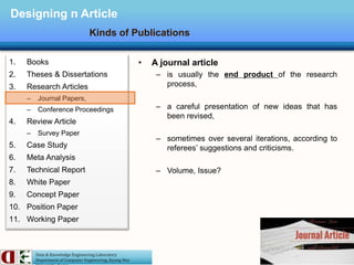 Data & Knowledge Engineering Laboratory
Department of Computer Engineering, Kyung Hee
Designing n Article
Kinds of Publications
1. Books
2. Theses & Dissertations
3. Research Articles
– Journal Papers,
– Conference Proceedings
4. Review Article
– Survey Paper
5. Case Study
6. Meta Analysis
7. Technical Report
8. White Paper
9. Concept Paper
10. Position Paper
11. Working Paper
• A journal article
– is usually the end product of the research
process,
– a careful presentation of new ideas that has
been revised,
– sometimes over several iterations, according to
referees’ suggestions and criticisms.
– Volume, Issue?
 