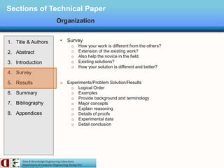 Data & Knowledge Engineering Laboratory
Department of Computer Engineering, Kyung Hee
Sections of Technical Paper
Organization
1. Title & Authors
2. Abstract
3. Introduction
4. Survey
5. Results
6. Summary
7. Bibliography
8. Appendices
• Survey
o How your work is different from the others?
o Extension of the existing work?
o Also help the novice in the field.
o Existing solutions?
o How your solution is different and better?
o Experiments/Problem Solution/Results
o Logical Order
o Examples
o Provide background and terminology
o Major concepts
o Explain reasoning
o Details of proofs
o Experimental data
o Detail conclusion
 