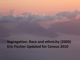 SEGREGATION: RACE AND ETHNICITY 
(2000) ERIC FISCHER UPDATED FOR 
CENSUS 2010 
 