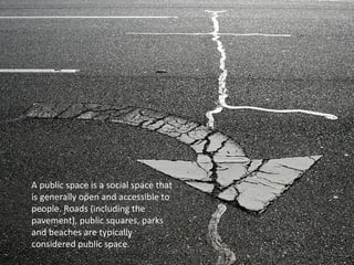 A public space is a social space that 
is generally open and accessible to 
people. Roads (including the 
pavement), public squares, parks 
and beaches are typically 
considered public space. 
 