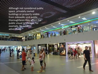 Although not considered public 
space, privately owned 
buildings or property visible 
from sidewalks and public 
thoroughfares may affect the 
public visual landscape, for 
example, by outdoor 
advertising. 
 