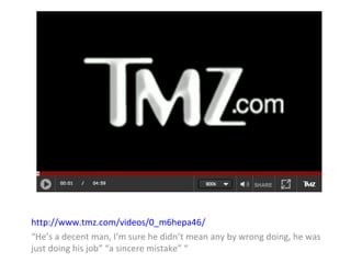 http://www.tmz.com/videos/0_m6hepa46/ 
“He’s a decent man, I’m sure he didn’t mean any by wrong doing, he was 
just doing his job” “a sincere mistake” “ 
 