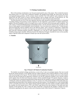 10
V. Printing Considerations
Most of the printing considerations were focused around specific areas of the engine. These include the injector
fuel annulus (since it is a part of the combustion chamber), the chamber/nozzle flange, the sensor ports, the nozzle
converging/diverging geometry, and the constant velocity manifold. The CAD model for each component was also
altered from the final version to remove machined features such as threads, bolt holes, O-ring grooves, etc. The
following covers the printing aspects taken into considerations for each of the previously listed areas.
The print direction was one of the most important decisions made during the initial design phase as it controlled
everything relating to the geometry of each component. For all components, 2 mm (0.070”) of support material was
added to the print foundation to allow for enough room to easily cut the part off the build plate upon completion. The
USC Center of Advanced Manufacturing recommended at least 1 mm for safe part removal, but to provide an extra
factor of safety against various build plate removal methods, 2 mm was chosen as an optimal value. To find out more
about the build plate removal methods used on the Balerion engine, refer to Section VI Subsection C Build Plate
Removal. Additionally, for all parts, text engraving was used for not only organizing the nomenclature of all sensor
ports and their measuring purposes (pressure, temperature, etc.), but also to mark alignment features for added
reliability during engine assembly. Reference Section VII, Subsection B Engine Assembly for more on the assembly
aspects. Specifics about each component is broken up in the sub-sections below.
Chamber
Fig. 8 Printed CAD Model of Combustion Chamber
The chamber was printed in flange up direction, as seen in Fig. 8, due to two primary reasons. One was to avoid
having the internal geometry of the chamber need any support material as that would be difficult to remove and the
other was the design of the injector. The fuel annulus was pre-designed into the chamber and serves as the transfer
point for the fuel traveling up the regenerative channels to go into the combustion chamber to mix with the oxidizer
and be ignited. Since the fuel travels from the constant velocity manifold through 150 separate channels, it needs to
be re-combined into a centralized manifold before being injected into the chamber to ensure an equalized sheet of fuel
is hitting the oxidizer for optimal combustion. In Fig. 9, a section view of the printed chamber CAD model (dark grey
representing the printed body of the chamber) showcases the fuel annulus. It was designed to be at the inclined angle
of 45° to avoid the need of any extra support material. With the pintle and center annulus assembly installed inside
the chamber, the fuel annulus leaves a 0.61 mm (0.024”) gap between the outer diameter of the pintle and inner
diameter of fuel annulus rib. This is where the sheet of fuel that is injected into the chamber is formed. For more
information regarding how the injector works can be found previously within Section IV, Subsection C Injector.
 