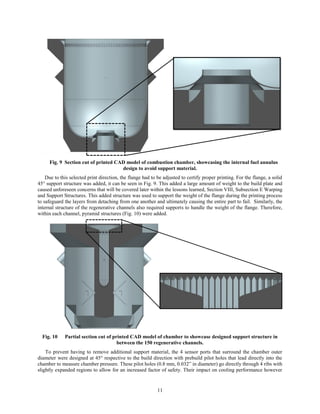 11
Fig. 9 Section cut of printed CAD model of combustion chamber, showcasing the internal fuel annulus
design to avoid support material.
Due to this selected print direction, the flange had to be adjusted to certify proper printing. For the flange, a solid
45° support structure was added, it can be seen in Fig. 9. This added a large amount of weight to the build plate and
caused unforeseen concerns that will be covered later within the lessons learned, Section VIII, Subsection E Warping
and Support Structures. This added structure was used to support the weight of the flange during the printing process
to safeguard the layers from detaching from one another and ultimately causing the entire part to fail. Similarly, the
internal structure of the regenerative channels also required supports to handle the weight of the flange. Therefore,
within each channel, pyramid structures (Fig. 10) were added.
Fig. 10 Partial section cut of printed CAD model of chamber to showcase designed support structure in
between the 150 regenerative channels.
To prevent having to remove additional support material, the 4 sensor ports that surround the chamber outer
diameter were designed at 45° respective to the build direction with prebuild pilot holes that lead directly into the
chamber to measure chamber pressure. These pilot holes (0.8 mm, 0.032” in diameter) go directly through 4 ribs with
slightly expanded regions to allow for an increased factor of safety. Their impact on cooling performance however
 