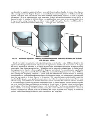 12
was deemed to be negligible. Additionally, 3 more sensor pilot holes have been placed at the bottom of the chamber
when viewing in respect to the print direction to measure both pressure and temperature of the fluid prior to the
injector. These pilot holes were circular since small overhangs can be printed. However, to allow for a probe
thermocouple (TC) to be placed inside one of the sensor ports, the holes were slightly expanded (1.98 mm, 0.078” in
diameter) to allow for a sliding fit. MS-Boss fittings were used for all the sensor ports, as they came prebuilt with an
O-ring groove for sealing. Meaning that even if fluid were to backflow through the chamber it would be unable to
escape into the ambient environment. Reference Fig. 11 for images of the sensor ports.
Fig. 11 Section cut of printed CAD model of combustion chamber, showcasing the sensor port locations
with pilot holes built in.
Finally, the last key feature that had to be adjusted for printing on the chamber was the 150 film cooling holes that
tap into each of the regenerative channels and cut across the engine’s inner chamber wall. Their location on the engine
was strictly driven by the placement of the flange as that was the most unpredictable region in terms of cooling
requirements. These orifices were printed at a 5° offset from axial as that was determined to allow the fluid to spread
thoroughly across the chamber wall covering both the flange and nozzle throat. For more information regarding the
cooling system design, refer Section IV, Subsection B Cooling Systems. Due to the diameter of the orifices (0.38 mm,
0.015”) being near the printing limitations, a custom shape was applied to the model to increase its reliability
throughout the print. It was done by taking an oval shape from inside the channel wall and sweeping it to a trapezoidal
shape that was placed on the inner diameter of the chamber. This trapezoidal shape was designed to expand the
traveling fluid to spray in a wider spread and thus cover more area within the combustion chamber per orifice for more
efficient cooling. In Fig. 12 below, the diameter of the orifice remains constant as that dictates the delivered mass flow
of fuel being injected while the inlet and outlet shapes vary to allow for optimal printing. The film cooling orifices are
one of the most critical features of the engine, as they are the thermal control for the most critical locations (flange
and throat) and without them the engine performance would drastically suffer. Therefore, since typical circular orifices
have a potential for overhangs near the converging section, this custom solution was implemented as a means of
avoiding clogged orifices. However, even with the planning that was put in place to avoid clogging, an unexpected
problem was still found during initial testing and is covered more later in the paper.
 