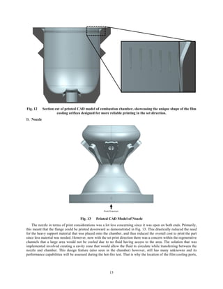 13
Fig. 12 Section cut of printed CAD model of combustion chamber, showcasing the unique shape of the film
cooling orifices designed for more reliable printing in the set direction.
Nozzle
Fig. 13 Printed CAD Model of Nozzle
The nozzle in terms of print considerations was a lot less concerning since it was open on both ends. Primarily,
this meant that the flange could be printed downward as demonstrated in Fig. 13. This drastically reduced the need
for the heavy support material that was placed onto the chamber, and thus reduced the overall cost to print the part
since less material was needed. However, now with the set print direction there was a concern within the regenerative
channels that a large area would not be cooled due to no fluid having access to the area. The solution that was
implemented involved creating a cavity zone that would allow the fluid to circulate while transferring between the
nozzle and chamber. This design feature (also seen in the chamber) however, still has many unknowns and its
performance capabilities will be assessed during the hot-fire test. That is why the location of the film cooling ports,
 