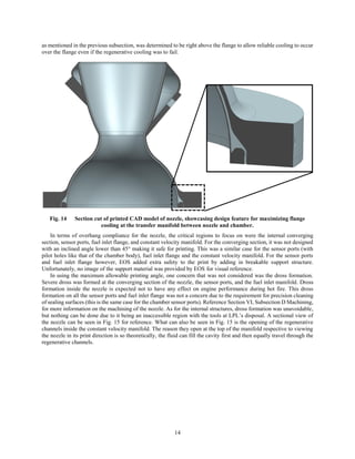 14
as mentioned in the previous subsection, was determined to be right above the flange to allow reliable cooling to occur
over the flange even if the regenerative cooling was to fail.
Fig. 14 Section cut of printed CAD model of nozzle, showcasing design feature for maximizing flange
cooling at the transfer manifold between nozzle and chamber.
In terms of overhang compliance for the nozzle, the critical regions to focus on were the internal converging
section, sensor ports, fuel inlet flange, and constant velocity manifold. For the converging section, it was not designed
with an inclined angle lower than 45° making it safe for printing. This was a similar case for the sensor ports (with
pilot holes like that of the chamber body), fuel inlet flange and the constant velocity manifold. For the sensor ports
and fuel inlet flange however, EOS added extra safety to the print by adding in breakable support structure.
Unfortunately, no image of the support material was provided by EOS for visual reference.
In using the maximum allowable printing angle, one concern that was not considered was the dross formation.
Severe dross was formed at the converging section of the nozzle, the sensor ports, and the fuel inlet manifold. Dross
formation inside the nozzle is expected not to have any effect on engine performance during hot fire. This dross
formation on all the sensor ports and fuel inlet flange was not a concern due to the requirement for precision cleaning
of sealing surfaces (this is the same case for the chamber sensor ports). Reference Section VI, Subsection D Machining,
for more information on the machining of the nozzle. As for the internal structures, dross formation was unavoidable,
but nothing can be done due to it being an inaccessible region with the tools at LPL’s disposal. A sectional view of
the nozzle can be seen in Fig. 15 for reference. What can also be seen in Fig. 15 is the opening of the regenerative
channels inside the constant velocity manifold. The reason they open at the top of the manifold respective to viewing
the nozzle in its print direction is so theoretically, the fluid can fill the cavity first and then equally travel through the
regenerative channels.
 