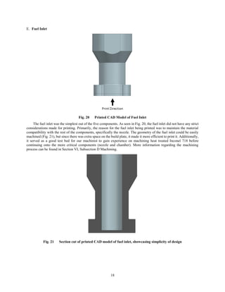 18
Fuel Inlet
Fig. 20 Printed CAD Model of Fuel Inlet
The fuel inlet was the simplest out of the five components. As seen in Fig. 20, the fuel inlet did not have any strict
considerations made for printing. Primarily, the reason for the fuel inlet being printed was to maintain the material
compatibility with the rest of the components, specifically the nozzle. The geometry of the fuel inlet could be easily
machined (Fig. 21), but since there was extra space on the build plate, it made it more efficient to print it. Additionally,
it served as a good test bed for our machinist to gain experience on machining heat treated Inconel 718 before
continuing onto the more critical components (nozzle and chamber). More information regarding the machining
process can be found in Section VI, Subsection D Machining.
Fig. 21 Section cut of printed CAD model of fuel inlet, showcasing simplicity of design
 