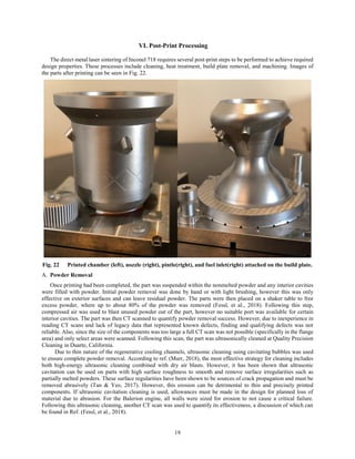 19
VI. Post-Print Processing
The direct metal laser sintering of Inconel 718 requires several post-print steps to be performed to achieve required
design properties. These processes include cleaning, heat treatment, build plate removal, and machining. Images of
the parts after printing can be seen in Fig. 22.
Fig. 22 Printed chamber (left), nozzle (right), pintle(right), and fuel inlet(right) attached on the build plate.
Powder Removal
Once printing had been completed, the part was suspended within the nonmelted powder and any interior cavities
were filled with powder. Initial powder removal was done by hand or with light brushing, however this was only
effective on exterior surfaces and can leave residual powder. The parts were then placed on a shaker table to free
excess powder, where up to about 80% of the powder was removed (Fessl, et al., 2018). Following this step,
compressed air was used to blast unused powder out of the part, however no suitable port was available for certain
interior cavities. The part was then CT scanned to quantify powder removal success. However, due to inexperience in
reading CT scans and lack of legacy data that represented known defects, finding and qualifying defects was not
reliable. Also, since the size of the components was too large a full CT scan was not possible (specifically in the flange
area) and only select areas were scanned. Following this scan, the part was ultrasonically cleaned at Quality Precision
Cleaning in Duarte, California.
Due to thin nature of the regenerative cooling channels, ultrasonic cleaning using cavitating bubbles was used
to ensure complete powder removal. According to ref. (Murr, 2018), the most effective strategy for cleaning includes
both high-energy ultrasonic cleaning combined with dry air blasts. However, it has been shown that ultrasonic
cavitation can be used on parts with high surface roughness to smooth and remove surface irregularities such as
partially melted powders. These surface regularities have been shown to be sources of crack propagation and must be
removed abrasively (Tan & Yeo, 2017). However, this erosion can be detrimental to thin and precisely printed
components. If ultrasonic cavitation cleaning is used, allowances must be made in the design for planned loss of
material due to abrasion. For the Balerion engine, all walls were sized for erosion to not cause a critical failure.
Following this ultrasonic cleaning, another CT scan was used to quantify its effectiveness, a discussion of which can
be found in Ref. (Fessl, et al., 2018).
 