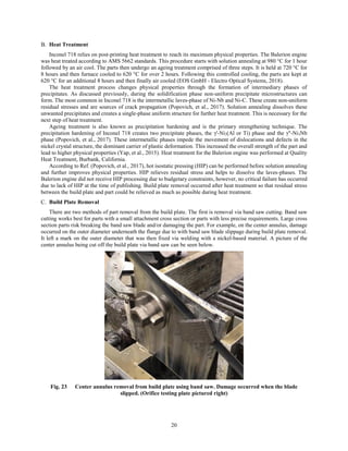 20
Heat Treatment
Inconel 718 relies on post-printing heat treatment to reach its maximum physical properties. The Balerion engine
was heat treated according to AMS 5662 standards. This procedure starts with solution annealing at 980 °C for 1 hour
followed by an air cool. The parts then undergo an ageing treatment comprised of three steps. It is held at 720 °C for
8 hours and then furnace cooled to 620 °C for over 2 hours. Following this controlled cooling, the parts are kept at
620 °C for an additional 8 hours and then finally air cooled (EOS GmbH - Electro Optical Systems, 2018).
The heat treatment process changes physical properties through the formation of intermediary phases of
precipitates. As discussed previously, during the solidification phase non-uniform precipitate microstructures can
form. The most common in Inconel 718 is the intermetallic laves-phase of Ni-Nb and Ni-C. These create non-uniform
residual stresses and are sources of crack propagation (Popovich, et al., 2017). Solution annealing dissolves these
unwanted precipitates and creates a single-phase uniform structure for further heat treatment. This is necessary for the
next step of heat treatment.
Ageing treatment is also known as precipitation hardening and is the primary strengthening technique. The
precipitation hardening of Inconel 718 creates two precipitate phases, the γ'-Ni3(Al or Ti) phase and the γ"-Ni3Nb
phase (Popovich, et al., 2017). These intermetallic phases impede the movement of dislocations and defects in the
nickel crystal structure, the dominant carrier of plastic deformation. This increased the overall strength of the part and
lead to higher physical properties (Yap, et al., 2015). Heat treatment for the Balerion engine was performed at Quality
Heat Treatment, Burbank, California.
According to Ref. (Popovich, et al., 2017), hot isostatic pressing (HIP) can be performed before solution annealing
and further improves physical properties. HIP relieves residual stress and helps to dissolve the laves-phases. The
Balerion engine did not receive HIP processing due to budgetary constraints, however, no critical failure has occurred
due to lack of HIP at the time of publishing. Build plate removal occurred after heat treatment so that residual stress
between the build plate and part could be relieved as much as possible during heat treatment.
Build Plate Removal
There are two methods of part removal from the build plate. The first is removal via band saw cutting. Band saw
cutting works best for parts with a small attachment cross section or parts with less precise requirements. Large cross
section parts risk breaking the band saw blade and/or damaging the part. For example, on the center annulus, damage
occurred on the outer diameter underneath the flange due to with band saw blade slippage during build plate removal.
It left a mark on the outer diameter that was then fixed via welding with a nickel-based material. A picture of the
center annulus being cut off the build plate via band saw can be seen below.
Fig. 23 Center annulus removal from build plate using band saw. Damage occurred when the blade
slipped. (Orifice testing plate pictured right)
 