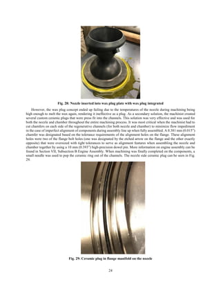 24
Fig. 28: Nozzle inserted into wax plug plate with wax plug integrated
However, the wax plug concept ended up failing due to the temperatures of the nozzle during machining being
high enough to melt the wax again, rendering it ineffective as a plug. As a secondary solution, the machinist created
several custom ceramic plugs that were press fit into the channels. This solution was very effective and was used for
both the nozzle and chamber throughout the entire machining process. It was most critical when the machinist had to
cut chamfers on each side of the regenerative channels (for both nozzle and chamber) to minimize flow impediment
in the case of imperfect alignment of components during assembly line up when fully assembled. A 0.381 mm (0.015”)
chamfer was designated based on the tolerance requirements of the alignment holes on the flange. These alignment
holes were two of the flange bolt holes (one was designated by the etched arrow on the flange and the other exactly
opposite) that were oversized with tight tolerances to serve as alignment features when assembling the nozzle and
chamber together by using a 10 mm (0.393”) high-precision dowel pin. More information on engine assembly can be
found in Section VII, Subsection B Engine Assembly. When machining was finally completed on the components, a
small needle was used to pop the ceramic ring out of the channels. The nozzle side ceramic plug can be seen in Fig.
29.
Fig. 29: Ceramic plug in flange manifold on the nozzle
 