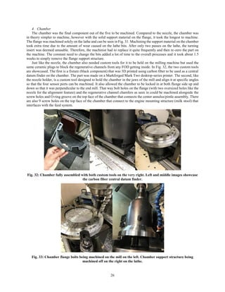26
4. Chamber
The chamber was the final component out of the five to be machined. Compared to the nozzle, the chamber was
in theory simpler to machine, however with the solid support material on the flange, it took the longest to machine.
The flange was machined solely on the lathe and can be seen in Fig. 31. Machining the support material on the chamber
took extra time due to the amount of wear caused on the lathe bits. After only two passes on the lathe, the turning
insert was deemed unusable. Therefore, the machinist had to replace it quite frequently and then re-zero the part on
the machine. The constant need to change the bits added a lot of time to the overall processes and it took about 1.5
weeks to simply remove the flange support structure.
Just like the nozzle, the chamber also needed custom tools for it to be held on the milling machine but used the
same ceramic plugs to block the regenerative channels from any FOD getting inside. In Fig. 32, the two custom tools
are showcased. The first is a fixture (black component) that was 3D printed using carbon fiber to be used as a central
datum finder on the chamber. The part was made on a Markforged Mark Two desktop-series printer. The second, like
the nozzle holder, is a custom tool designed to hold the chamber in the jaws of the mill and align it at specific angles
so that the four sensor ports can be machined. It also allowed the chamber to be locked in at both flange side up and
down so that it was perpendicular to the end mill. That way bolt holes on the flange (with two oversized holes like the
nozzle for the alignment feature) and the regenerative channel chamfers as seen in could be machined alongside the
screw holes and O-ring groove on the top face of the chamber that connects the center annulus/pintle assembly. There
are also 9 screw holes on the top face of the chamber that connect to the engine mounting structure (milk stool) that
interfaces with the feed system.
Fig. 32: Chamber fully assembled with both custom tools on the very right. Left and middle images showcase
the carbon fiber central datum finder.
Fig. 33: Chamber flange bolts being machined on the mill on the left. Chamber support structure being
machined off on the right on the lathe.
 