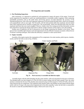 27
VII. Inspection and Assembly
Post Machining Inspections
After machining, it is important to qualitatively and quantitatively inspect all aspects of the engine. Visual and
tactile inspections are important to notice any machining defects or noticeable surface roughness, while measuring
quantifiable geometries such as the pintle holes and O-ring grooves can help determine the accuracy of the
manufacturing process. One of the most important inspections revolved around the pintle holes, which were designed
to be perpendicular with no cant angle. The first pintle, with the holes printed rather than machined, showed canted
holes when inspected with an insertion of gauge pins. The second pintle, which only had pilot holes that were later
machined, had holes that were much straighter. However, further water flow testing proved that both pintle versions
had canted flows meaning the design itself needs to altered. Further iterations will be made to solve this problem.
Another area of inspection was the O-ring grooves on the flange connecting the chamber to the nozzle. These
grooves have incredibly tight tolerances and were determined to be too difficult to measure accurately without the use
of advance scanning techniques. More about this difficulty is detailed in a later section below.
Engine Assembly
Assembly of the engine requires the congregation of five components: the center annulus, pintle injector, chamber,
nozzle, and the fuel inlet as seen in Fig. 34 below.
Fig. 34 Parts necessary to assemble the Balerion engine
Assembly begins with the pintle threading into the center annulus, with an O-ring placed in the grove in between.
The threaded pintle was then torqued to 41 Nm (30 ft-lb) to ensure sealing with the center annulus. Next, the center
annulus is inserted into the top of the chamber and connected using six bolts torqued to 34 Nm (25 ft-lb), with an O-
ring in between the two components. The combined center annulus, pintle, and chamber are then mated with the engine
nozzle with two O-rings in the most critical alignment job in the entire assembly. Lastly, the fuel inlet is connected to
the nozzle to create the assembled Balerion engine, which can be seen in Fig. 35.
 