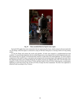 28
Fig. 35 Fully assembled Balerion liquid rocket engine
Fuel and LOX supply lines were connected to the test stand using flex hoses, which connect to the test stand with
via AN fittings, while the engine is connected to using an MS Boss fitting due to it having a built-in O-ring sealing
surface.
To seal the flange and connect the nozzle and chamber, 18 bolts were torqued to a predetermined pre-load
condition. To ensure proper alignment, the two etched flange arrows were aligned, the two dowel alignment pins were
then inserted into two specific oversized bolt holes and the 16 other bolts were hand tightened. To ensure uniform
compression of the metal O-rings, a star pattern and a progressively increasing torque value approach was used. Once
the alignment pin holes were reached during the star pattern, the pin was replaced with a bolt. First the bolts were
torqued to 14 Nm (10 ft-lb), then 20 Nm (15 ft-lb), and then finally 34 Nm (25 ft-lb). Following this, a confirmation
tightening of each bolt ensures that 34 Nm (25 ft-lb) of torque has been maintained. The bolts were tightened in
numerical order according to Fig. 36 below.
 