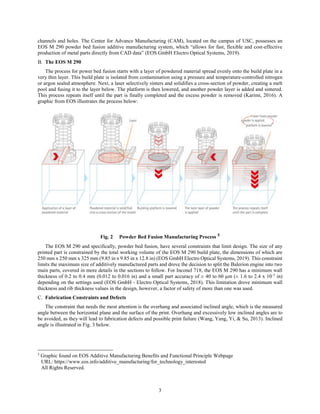 3
channels and holes. The Center for Advance Manufacturing (CAM), located on the campus of USC, possesses an
EOS M 290 powder bed fusion additive manufacturing system, which “allows for fast, flexible and cost-effective
production of metal parts directly from CAD data” (EOS GmbH Electro Optical Systems, 2019).
The EOS M 290
The process for power bed fusion starts with a layer of powdered material spread evenly onto the build plate in a
very thin layer. This build plate is isolated from contamination using a pressure and temperature-controlled nitrogen
or argon sealed atmosphere. Next, a laser selectively sinters and solidifies a cross-section of powder, creating a melt
pool and fusing it to the layer below. The platform is then lowered, and another powder layer is added and sintered.
This process repeats itself until the part is finally completed and the excess powder is removed (Karimi, 2016). A
graphic from EOS illustrates the process below:
Fig. 2 Powder Bed Fusion Manufacturing Process 5
The EOS M 290 and specifically, powder bed fusion, have several constraints that limit design. The size of any
printed part is constrained by the total working volume of the EOS M 290 build plate, the dimensions of which are
250 mm x 250 mm x 325 mm (9.85 in x 9.85 in x 12.8 in) (EOS GmbH Electro Optical Systems, 2019). This constraint
limits the maximum size of additively manufactured parts and drove the decision to split the Balerion engine into two
main parts, covered in more details in the sections to follow. For Inconel 718, the EOS M 290 has a minimum wall
thickness of 0.2 to 0.4 mm (0.012 to 0.016 in) and a small part accuracy of ± 40 to 60 µm (± 1.6 to 2.4 x 10-3
in)
depending on the settings used (EOS GmbH - Electro Optical Systems, 2018). This limitation drove minimum wall
thickness and rib thickness values in the design, however, a factor of safety of more than one was used.
Fabrication Constraints and Defects
The constraint that needs the most attention is the overhang and associated inclined angle, which is the measured
angle between the horizontal plane and the surface of the print. Overhang and excessively low inclined angles are to
be avoided, as they will lead to fabrication defects and possible print failure (Wang, Yang, Yi, & Su, 2013). Inclined
angle is illustrated in Fig. 3 below.
5
Graphic found on EOS Additive Manufacturing Benefits and Functional Principle Webpage
URL: https://www.eos.info/additive_manufacturing/for_technology_interested
All Rights Reserved.
 