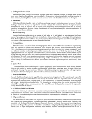 33
Galling and Helical Inserts
An important lesson learned with respect to galling is to use helical inserts to eliminate the need to re-tap Inconel
in any cases of galling. Using helical inserts would allow for a cheaper, and easier method in handling threading. In
future iterations, including helical insert is necessary to reduce errors with threaded connections on the engine.
Engravings
While the difficulties faced in a lack of bolt hole numbering scheme is minimal compared to some of the other
challenges mentioned above, it is important to consider a design that maximizes the ease of engine assembly.
Numbering can easily be engraved into the engine during the printing or machining process and will be seriously
considered in future design iterations. Further considerations for engraving include deeper and wider markings of all
the text for easier/cleaner visibility.
Bolt Hole Quantity
Another bolt hole consideration is the number of bolt holes, as 18 bolt holes is an unorthodox and inefficient
amount. Applying a star formation of bolts is most effective if the number of bolts is a multiple of four (Engineers,
2010). Reducing the number of bolt holes also greatly improves the manufacturing time, as each hole is a long process.
This change will be implemented in the next iteration of Balerion.
Material Choice
While Inconel 718 was chosen for its material properties that can withstand the stresses within the engine during
firing, it is important to consider other options for future iterations. The difficulty in machining heat treated Inconel
718 is a significant driver in prolonged manufacturing time and cost. Tools are often worn out and consequently result
in a failure to keep the machined geometry within tolerance, like in the case of the O-ring grooves at the flange.
Tapping the threads in case of galling is also difficult due to the hardness of the heat-treated Inconel and may require
the use of helical inserts to reduce any related threading failures. In the cases where a helical insert is not an option,
as in the case of the pintle-center annulus connection, any interference in between the threading can result in a nearly
irreversible mating and permanent damage to threading. Further considerations could include the use of additional
surface coatings of different materials. This has been shown in industry to improve the physical characteristics of the
part.
Ignitor Port
The first iteration of the Balerion engine is ignited using a pyro ignitor inserted via the throat into the chamber.
However, this method of ignition includes several possible critical failure points and is not the most efficient nor
aesthetically pleasing. The next iteration of Balerion will include an integrated ignitor port that will target ignition
near the point of stream impingement. This will help to eliminate combustion instabilities.
Separate Fuel Lines
Currently the film cooling is directly tapped from the regenerative cooling channels. This made it nearly impossible
to accurately quantify and confirm the mass flow through the channels. It was also impossible to test the film cooling
in isolation and required custom tooling to allow for flow visualization. To eliminate this problem, the next iteration
will include a separate film cooling fuel inlet. This allows for the isolation of the film cooling system and further
isolated flow testing to achieve more accurate mass flow rates. This same ideology applies to separate the regenerative
cooling channels from the injector.
Preliminary Small-Scale Testing
For future iterations, it is important to consider starting manufacturing at a small scale and testing individual
components before proceeding to the full assembly. In the case of the first iteration, it would have been beneficial to
do small scale testing with the pintle rather than printing the full engine altogether and testing it all at once.
Alignment Feature
The Balerion nozzle and chamber were aligned via two oversized flange bolt holes that held steel dowel alignment
pins. However, this alignment feature is reliant on machining and thus was a source of possible error. The highest risk
associated with the lack of dedicated alignment features is the need to chamfer the regenerative cooling channel
grooves in the flange. These grooves are chamfered so that there is a higher probability of the flow passing through
even in cases of slight misalignment. Machining these chamfers, required extreme precision and ran the risk of
 