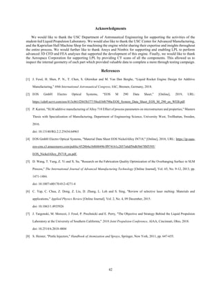 42
Acknowledgments
We would like to thank the USC Department of Astronautical Engineering for supporting the activities of the
student-led Liquid Propulsion Laboratory. We would also like to thank the USC Center for Advanced Manufacturing,
and the Kaprielian Hall Machine Shop for machining the engine whilst sharing their expertise and insights throughout
the entire process. We would further like to thank Ansys and Nimbix for supporting and enabling LPL to perform
advanced 3D CFD and FEA analyses that supported the development of this engine. Finally, we would like to thank
the Aerospace Corporation for supporting LPL by providing CT scans of all the components. This allowed us to
inspect the internal geometry of each part which provided valuable data to complete a more through testing campaign.
References
[1] J. Fessl, H. Shen, P. N., T. Chen, S. Ghirnikar and M. Van Den Berghe, “Liquid Rocket Engine Design for Additive
Manufacturing,” 69th International Astronautical Congress, IAC, Bremen, Germany, 2018.
[2] EOS GmbH Electro Optical Systems, “EOS M 290 Data Sheet,” [Online], 2019, URL:
https://cdn0.scrvt.com/eos/413c861f2843b377/50cd1bf6790a/EOS_System_Data_Sheet_EOS_M_290_en_WEB.pdf.
[3] P. Karimi, "SLM additive manufacturing of Alloy 718 Effect of process parameters on microstructure and properties," Masters
Thesis with Specialization of Manufacturing, Department of Engineering Science, University West, Trollhattan, Sweden,
2016.
doi: 10.13140/RG.2.2.25434.64963
[4] EOS GmbH Electro Optical Systems, "Material Data Sheet EOS NickelAlloy IN718," [Online], 2018, URL: https://ip-saas-
eos-cms.s3.amazonaws.com/public/4528b4a1bf688496/ff974161c2057e6df56db5b67f0f5595/
EOS_NickelAlloy_IN718_en.pdf.
[5] D. Wang, T. Yang, Z. Yi and X. Su, "Research on the Fabrication Quality Optimization of the Overhanging Surface in SLM
Process," The International Journal of Advanced Manufacturing Technology [Online Journal], Vol. 65, No. 9-12, 2013, pp.
1471-1484.
doi: 10.1007/s00170-012-4271-4
[6] C. Yap, C. Chua, Z. Dong, Z. Liu, D. Zhang, L. Loh and S. Sing, "Review of selective laser melting: Materials and
applications," Applied Physics Review [Online Journal], Vol. 2, No. 4, 09 December, 2015.
doi: 10.1063/1.4935926
[7] J. Targonski, M. Moruzzi, J. Fessl, P. Prochnicki and E. Perry, "The Objective and Strategy Behind the Liquid Propulsion
Laboratory at the University of Southern California," 2018 Joint Propulsion Conference, AIAA, Cincinnati, Ohio, 2018.
doi: 10.2514/6.2018-4804
[8] S. Heister, "Pintle Injectors," Handbook of Atomization and Sprays, Springer, New York, 2011, pp. 647-655.
 