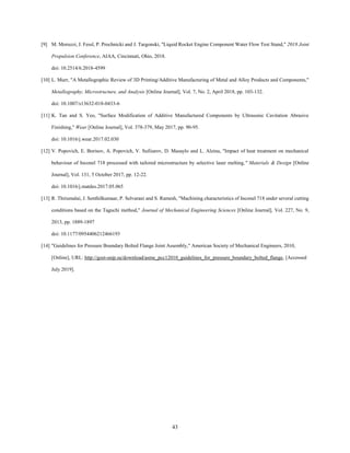 43
[9] M. Moruzzi, J. Fessl, P. Prochnicki and J. Targonski, "Liquid Rocket Engine Component Water Flow Test Stand," 2018 Joint
Propulsion Conference, AIAA, Cincinnati, Ohio, 2018.
doi: 10.2514/6.2018-4599
[10] L. Murr, "A Metallographic Review of 3D Printing/Additive Manufacturing of Metal and Alloy Products and Components,"
Metallography, Microstructure, and Analysis [Online Journal], Vol. 7, No. 2, April 2018, pp. 103-132.
doi: 10.1007/s13632-018-0433-6
[11] K. Tan and S. Yeo, "Surface Modification of Additive Manufactured Components by Ultrasonic Cavitation Abrasive
Finishing," Wear [Online Journal], Vol. 378-379, May 2017, pp. 90-95.
doi: 10.1016/j.wear.2017.02.030
[12] V. Popovich, E. Borisov, A. Popovich, V. Sufiiarov, D. Masaylo and L. Alzina, "Impact of heat treatment on mechanical
behaviour of Inconel 718 processed with tailored microstructure by selective laser melting," Materials & Design [Online
Journal], Vol. 131, 5 October 2017, pp. 12-22.
doi: 10.1016/j.matdes.2017.05.065
[13] R. Thirumalai, J. Senthilkumaar, P. Selvarani and S. Ramesh, "Machining characteristics of Inconel 718 under several cutting
conditions based on the Taguchi method," Journal of Mechanical Engineering Sciences [Online Journal], Vol. 227, No. 9,
2013, pp. 1889-1897
doi: 10.1177/0954406212466193
[14] "Guidelines for Pressure Boundary Bolted Flange Joint Assembly," American Society of Mechanical Engineers, 2010,
[Online], URL: http://gost-snip.su/download/asme_pcc12010_guidelines_for_pressure_boundary_bolted_flange, [Accessed
July 2019].
 