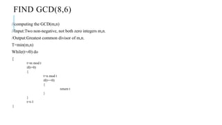 FIND GCD(8,6)
//computing the GCD(m,n)
//Input:Two non-negative, not both zero integers m,n.
/Output:Greatest common divisor of m,n.
T=min(m,n)
While(t=/0) do
{
t=m mod t
if(t=0)
{
t=n mod t
if(t==0)
{
return t
}
}
t=t-1
}
 