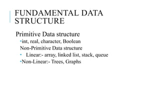 FUNDAMENTAL DATA
STRUCTURE
Primitive Data structure
int, real, character, Boolean
Non-Primitive Data structure
 Linear:- array, linked list, stack, queue
Non-Linear:- Trees, Graphs
 