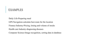 EXAMPLES
Daily Life-Preparing meal
GPS Navigation-calculate best route for the location
Finance Industry-Pricing, timing and volume of stocks
Health care Industry-diagnosing diseases
Computer Science-Image recognition, sorting data in database
 