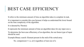 BEST CASE EFFICIENCY
It refers to the minimum amount of time an algorithm takes to complete its task.
It is important to consider this case because it helps us understand the lower bound
on the time complexity of the algorithm.
It is denoted by Tbest(n)
It represents the minimum amount of time an algorithm takes for any input size n.
To determine the best-case effieciency of an algorithm, the run fastest type of input
should be used.
Example:Binary search: Element present in the mid of the sorted array
No. comparision=1 i.e, o(1) regardless of inut size of n
 
