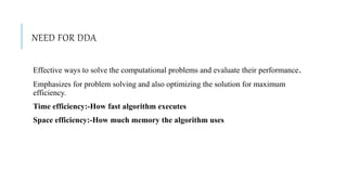 NEED FOR DDA
Effective ways to solve the computational problems and evaluate their performance.
Emphasizes for problem solving and also optimizing the solution for maximum
efficiency.
Time efficiency:-How fast algorithm executes
Space efficiency:-How much memory the algorithm uses
 