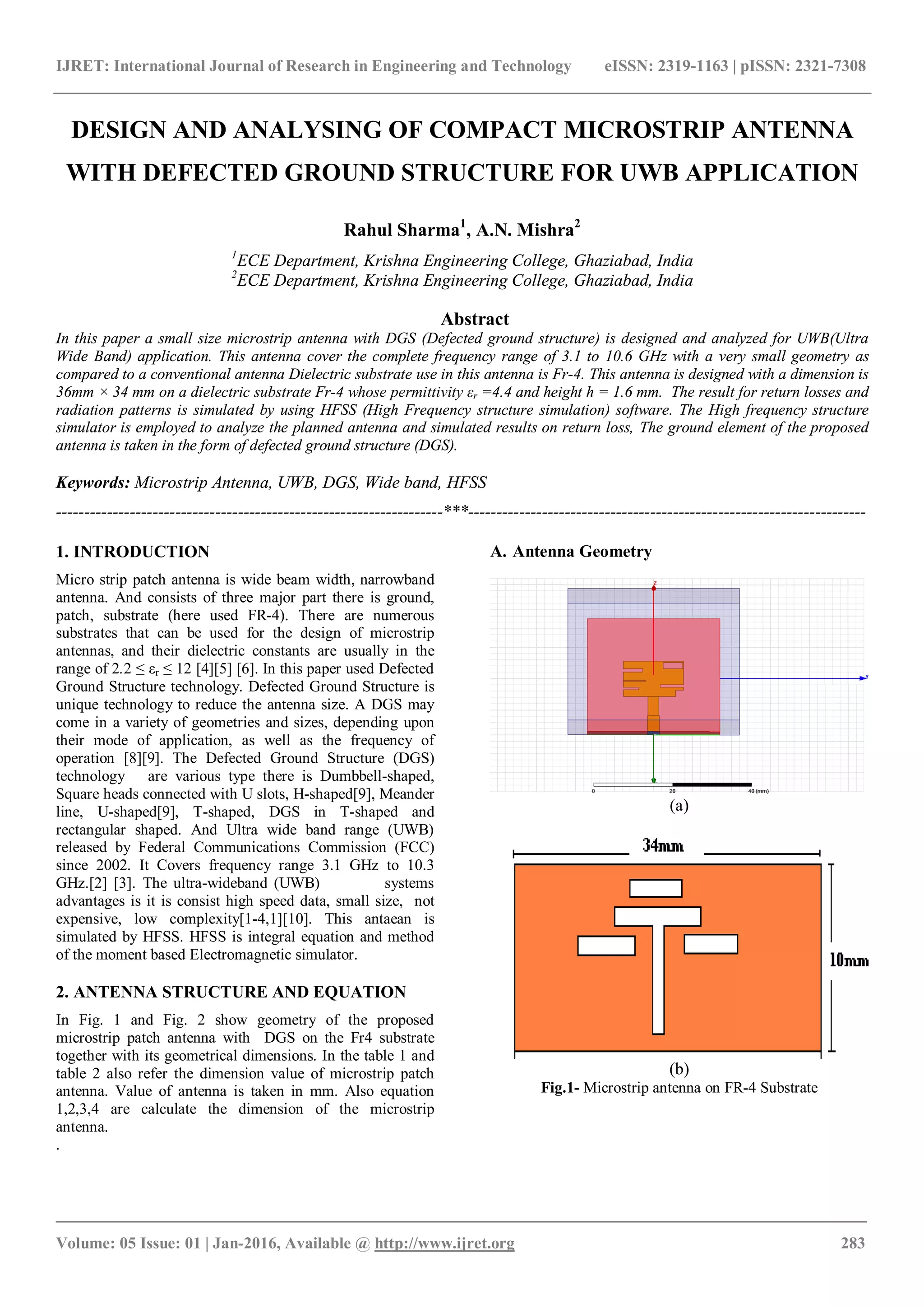 IJRET: International Journal of Research in Engineering and Technology eISSN: 2319-1163 | pISSN: 2321-7308
_______________________________________________________________________________________
Volume: 05 Issue: 01 | Jan-2016, Available @ http://www.ijret.org 283
DESIGN AND ANALYSING OF COMPACT MICROSTRIP ANTENNA
WITH DEFECTED GROUND STRUCTURE FOR UWB APPLICATION
Rahul Sharma1
, A.N. Mishra2
1
ECE Department, Krishna Engineering College, Ghaziabad, India
2
ECE Department, Krishna Engineering College, Ghaziabad, India
Abstract
In this paper a small size microstrip antenna with DGS (Defected ground structure) is designed and analyzed for UWB(Ultra
Wide Band) application. This antenna cover the complete frequency range of 3.1 to 10.6 GHz with a very small geometry as
compared to a conventional antenna Dielectric substrate use in this antenna is Fr-4. This antenna is designed with a dimension is
36mm × 34 mm on a dielectric substrate Fr-4 whose permittivity εr =4.4 and height h = 1.6 mm. The result for return losses and
radiation patterns is simulated by using HFSS (High Frequency structure simulation) software. The High frequency structure
simulator is employed to analyze the planned antenna and simulated results on return loss, The ground element of the proposed
antenna is taken in the form of defected ground structure (DGS).
Keywords: Microstrip Antenna, UWB, DGS, Wide band, HFSS
--------------------------------------------------------------------***----------------------------------------------------------------------
1. INTRODUCTION
Micro strip patch antenna is wide beam width, narrowband
antenna. And consists of three major part there is ground,
patch, substrate (here used FR-4). There are numerous
substrates that can be used for the design of microstrip
antennas, and their dielectric constants are usually in the
range of 2.2 ≤ εr ≤ 12 [4][5] [6]. In this paper used Defected
Ground Structure technology. Defected Ground Structure is
unique technology to reduce the antenna size. A DGS may
come in a variety of geometries and sizes, depending upon
their mode of application, as well as the frequency of
operation [8][9]. The Defected Ground Structure (DGS)
technology are various type there is Dumbbell-shaped,
Square heads connected with U slots, H-shaped[9], Meander
line, U-shaped[9], T-shaped, DGS in T-shaped and
rectangular shaped. And Ultra wide band range (UWB)
released by Federal Communications Commission (FCC)
since 2002. It Covers frequency range 3.1 GHz to 10.3
GHz.[2] [3]. The ultra-wideband (UWB) systems
advantages is it is consist high speed data, small size, not
expensive, low complexity[1-4,1][10]. This antaean is
simulated by HFSS. HFSS is integral equation and method
of the moment based Electromagnetic simulator.
2. ANTENNA STRUCTURE AND EQUATION
In Fig. 1 and Fig. 2 show geometry of the proposed
microstrip patch antenna with DGS on the Fr4 substrate
together with its geometrical dimensions. In the table 1 and
table 2 also refer the dimension value of microstrip patch
antenna. Value of antenna is taken in mm. Also equation
1,2,3,4 are calculate the dimension of the microstrip
antenna.
.
A. Antenna Geometry
(a)
(b)
Fig.1- Microstrip antenna on FR-4 Substrate
 