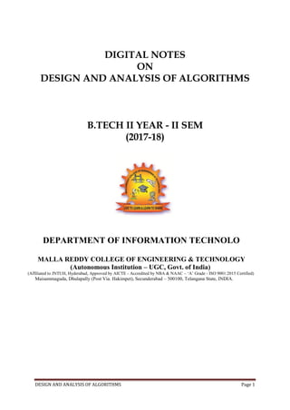 DESIGN AND ANALYSIS OF ALGORITHMS Page 1
DIGITAL NOTES
ON
DESIGN AND ANALYSIS OF ALGORITHMS
B.TECH II YEAR - II SEM
(2017-18)
DEPARTMENT OF INFORMATION TECHNOLO
MALLA REDDY COLLEGE OF ENGINEERING & TECHNOLOGY
(Autonomous Institution – UGC, Govt. of India)
(Affiliated to JNTUH, Hyderabad, Approved by AICTE - Accredited by NBA & NAAC – ‘A’ Grade - ISO 9001:2015 Certified)
Maisammaguda, Dhulapally (Post Via. Hakimpet), Secunderabad – 500100, Telangana State, INDIA.
 