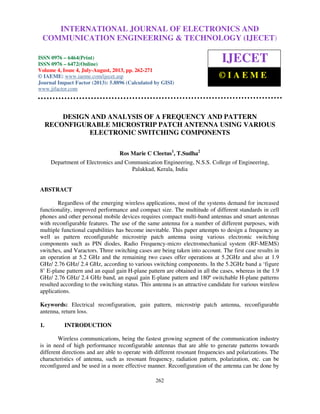 International Journal of Electronics and Communication Engineering & Technology (IJECET),
ISSN 0976 – 6464(Print), ISSN 0976 – 6472(Online) Volume 4, Issue 4, July-August (2013), © IAEME
262
DESIGN AND ANALYSIS OF A FREQUENCY AND PATTERN
RECONFIGURABLE MICROSTRIP PATCH ANTENNA USING VARIOUS
ELECTRONIC SWITCHING COMPONENTS
Ros Marie C Cleetus1
, T.Sudha2
Department of Electronics and Communication Engineering, N.S.S. College of Engineering,
Palakkad, Kerala, India
ABSTRACT
Regardless of the emerging wireless applications, most of the systems demand for increased
functionality, improved performance and compact size. The multitude of different standards in cell
phones and other personal mobile devices requires compact multi-band antennas and smart antennas
with reconfigurable features. The use of the same antenna for a number of different purposes, with
multiple functional capabilities has become inevitable. This paper attempts to design a frequency as
well as pattern reconfigurable microstrip patch antenna using various electronic switching
components such as PIN diodes, Radio Frequency-micro electromechanical system (RF-MEMS)
switches, and Varactors. Three switching cases are being taken into account. The first case results in
an operation at 5.2 GHz and the remaining two cases offer operations at 5.2GHz and also at 1.9
GHz/ 2.76 GHz/ 2.4 GHz, according to various switching components. In the 5.2GHz band a ‘figure
8’ E-plane pattern and an equal gain H-plane pattern are obtained in all the cases, whereas in the 1.9
GHz/ 2.76 GHz/ 2.4 GHz band, an equal gain E-plane pattern and 180º switchable H-plane patterns
resulted according to the switching status. This antenna is an attractive candidate for various wireless
applications.
Keywords: Electrical reconfiguration, gain pattern, microstrip patch antenna, reconfigurable
antenna, return loss.
1. INTRODUCTION
Wireless communications, being the fastest growing segment of the communication industry
is in need of high performance reconfigurable antennas that are able to generate patterns towards
different directions and are able to operate with different resonant frequencies and polarizations. The
characteristics of antenna, such as resonant frequency, radiation pattern, polarization, etc. can be
reconfigured and be used in a more effective manner. Reconfiguration of the antenna can be done by
INTERNATIONAL JOURNAL OF ELECTRONICS AND
COMMUNICATION ENGINEERING & TECHNOLOGY (IJECET)
ISSN 0976 – 6464(Print)
ISSN 0976 – 6472(Online)
Volume 4, Issue 4, July-August, 2013, pp. 262-271
© IAEME: www.iaeme.com/ijecet.asp
Journal Impact Factor (2013): 5.8896 (Calculated by GISI)
www.jifactor.com
IJECET
© I A E M E
 