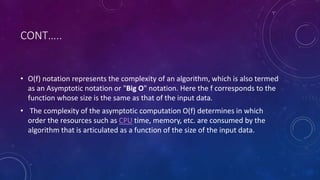 CONT…..
• O(f) notation represents the complexity of an algorithm, which is also termed
as an Asymptotic notation or "Big O" notation. Here the f corresponds to the
function whose size is the same as that of the input data.
• The complexity of the asymptotic computation O(f) determines in which
order the resources such as CPU time, memory, etc. are consumed by the
algorithm that is articulated as a function of the size of the input data.
 