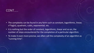CONT…..
• The complexity can be found in any form such as constant, logarithmic, linear,
n*log(n), quadratic, cubic, exponential, etc.
• It is nothing but the order of constant, logarithmic, linear and so on, the
number of steps encountered for the completion of a particular algorithm.
• To make it even more precise, we often call the complexity of an algorithm as
"running time".
 