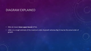 DIAGRAM EXPLAINED
• little o() means loose upper-bound of f(n).
• Little o is a rough estimate of the maximum order of growth whereas Big-Ο may be the actual order of
growth.
 