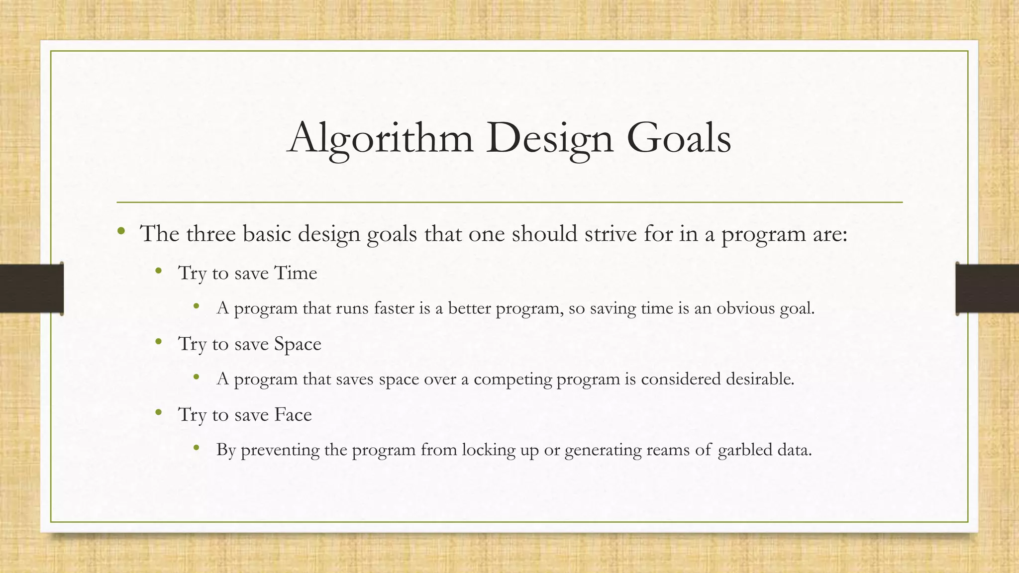 Algorithm Design Goals
• The three basic design goals that one should strive for in a program are:
• Try to save Time
• A program that runs faster is a better program, so saving time is an obvious goal.
• Try to save Space
• A program that saves space over a competing program is considered desirable.
• Try to save Face
• By preventing the program from locking up or generating reams of garbled data.
 