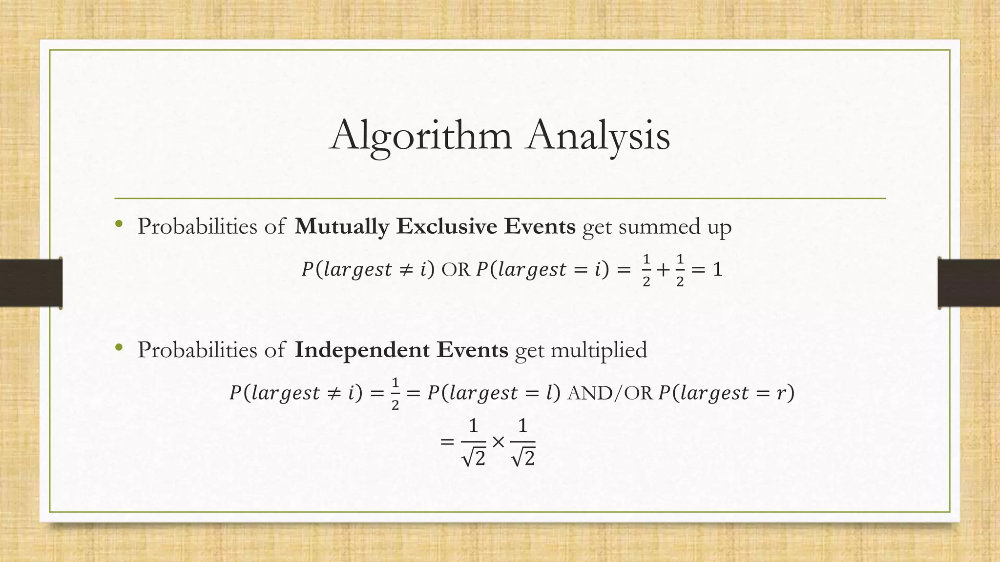 Algorithm Analysis
• Probabilities of Mutually Exclusive Events get summed up
𝑃 𝑙𝑎𝑟𝑔𝑒𝑠𝑡 ≠ 𝑖 OR 𝑃 𝑙𝑎𝑟𝑔𝑒𝑠𝑡 = 𝑖 =
1
2
+
1
2
= 1
• Probabilities of Independent Events get multiplied
𝑃 𝑙𝑎𝑟𝑔𝑒𝑠𝑡 ≠ 𝑖 =
1
2
= 𝑃 𝑙𝑎𝑟𝑔𝑒𝑠𝑡 = 𝑙 AND/OR 𝑃 𝑙𝑎𝑟𝑔𝑒𝑠𝑡 = 𝑟
=
1
2
×
1
2
 