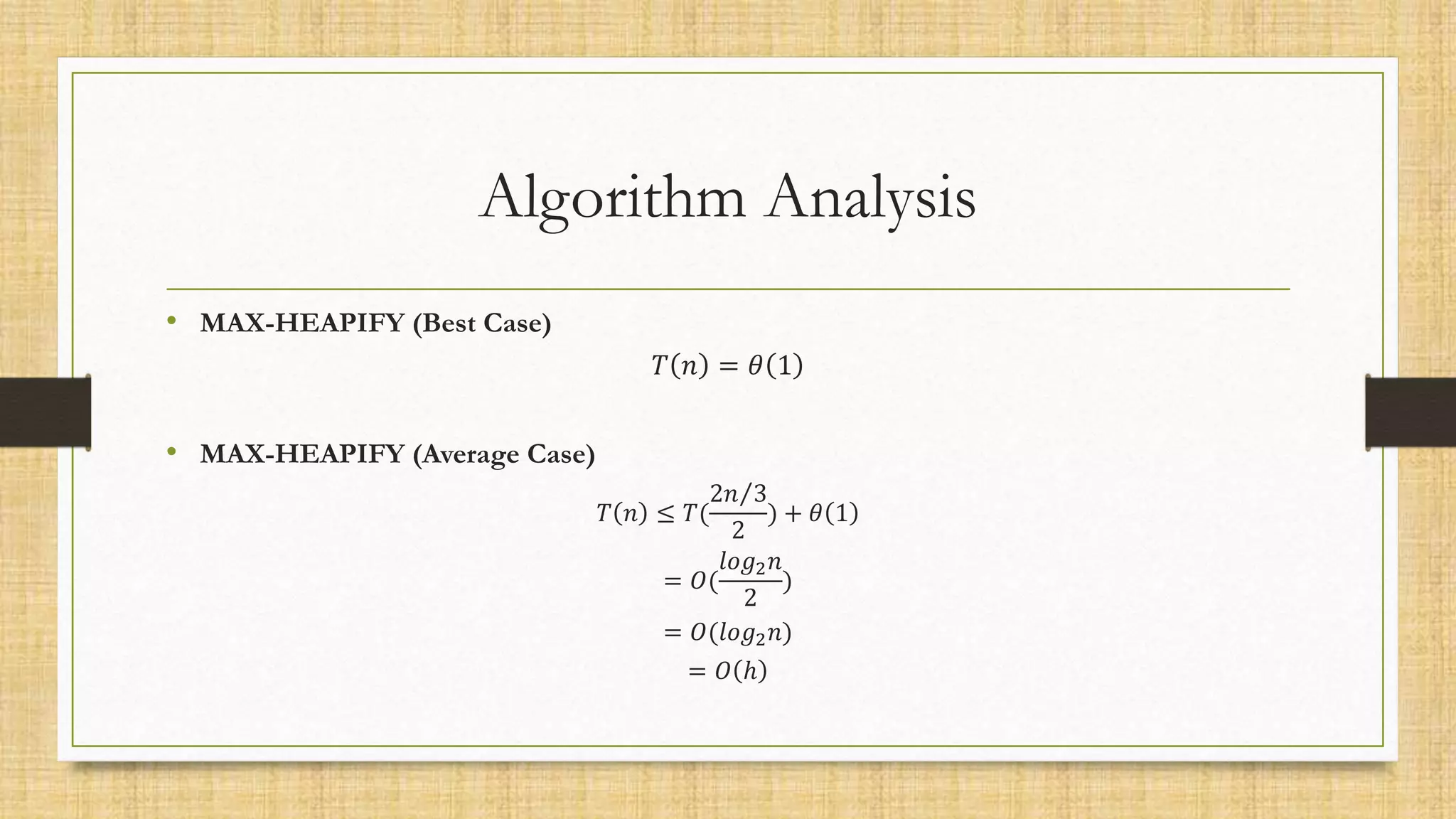 Algorithm Analysis
• MAX-HEAPIFY (Best Case)
𝑇 𝑛 = 𝜃 1
• MAX-HEAPIFY (Average Case)
𝑇 𝑛 ≤ 𝑇(
2𝑛 3
2
) + 𝜃 1
= 𝑂(
𝑙𝑜𝑔2𝑛
2
)
= 𝑂(𝑙𝑜𝑔2𝑛)
= 𝑂 ℎ
 