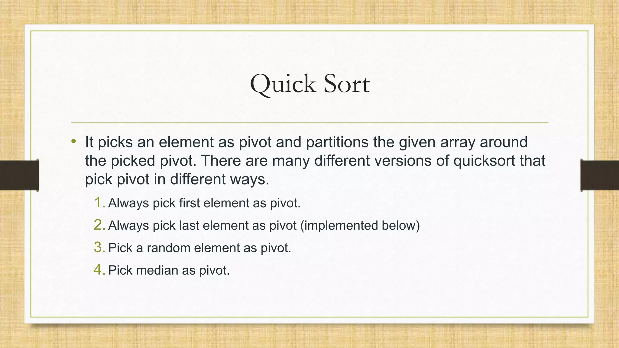 Quick Sort
• It picks an element as pivot and partitions the given array around
the picked pivot. There are many different versions of quicksort that
pick pivot in different ways.
1.Always pick first element as pivot.
2.Always pick last element as pivot (implemented below)
3.Pick a random element as pivot.
4.Pick median as pivot.
 