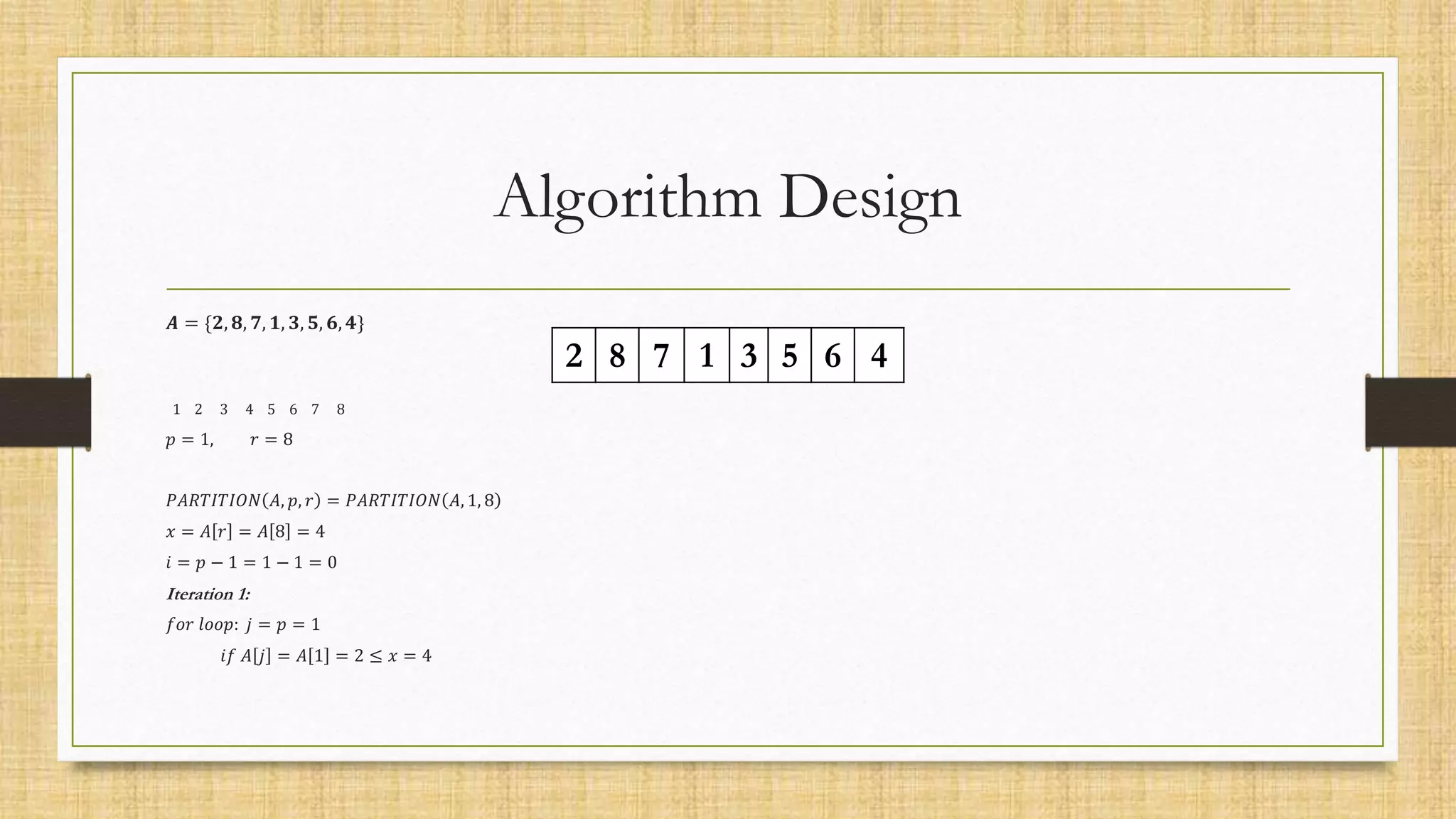 Algorithm Design
𝑨 = {𝟐, 𝟖, 𝟕, 𝟏, 𝟑, 𝟓, 𝟔, 𝟒}
1 2 3 4 5 6 7 8
𝑝 = 1, 𝑟 = 8
𝑃𝐴𝑅𝑇𝐼𝑇𝐼𝑂𝑁 𝐴, 𝑝, 𝑟 = 𝑃𝐴𝑅𝑇𝐼𝑇𝐼𝑂𝑁 𝐴, 1, 8
𝑥 = 𝐴 𝑟 = 𝐴 8 = 4
𝑖 = 𝑝 − 1 = 1 − 1 = 0
Iteration 1:
𝑓𝑜𝑟 𝑙𝑜𝑜𝑝: 𝑗 = 𝑝 = 1
𝑖𝑓 𝐴 𝑗 = 𝐴 1 = 2 ≤ 𝑥 = 4
2 8 7 1 3 5 6 4
 