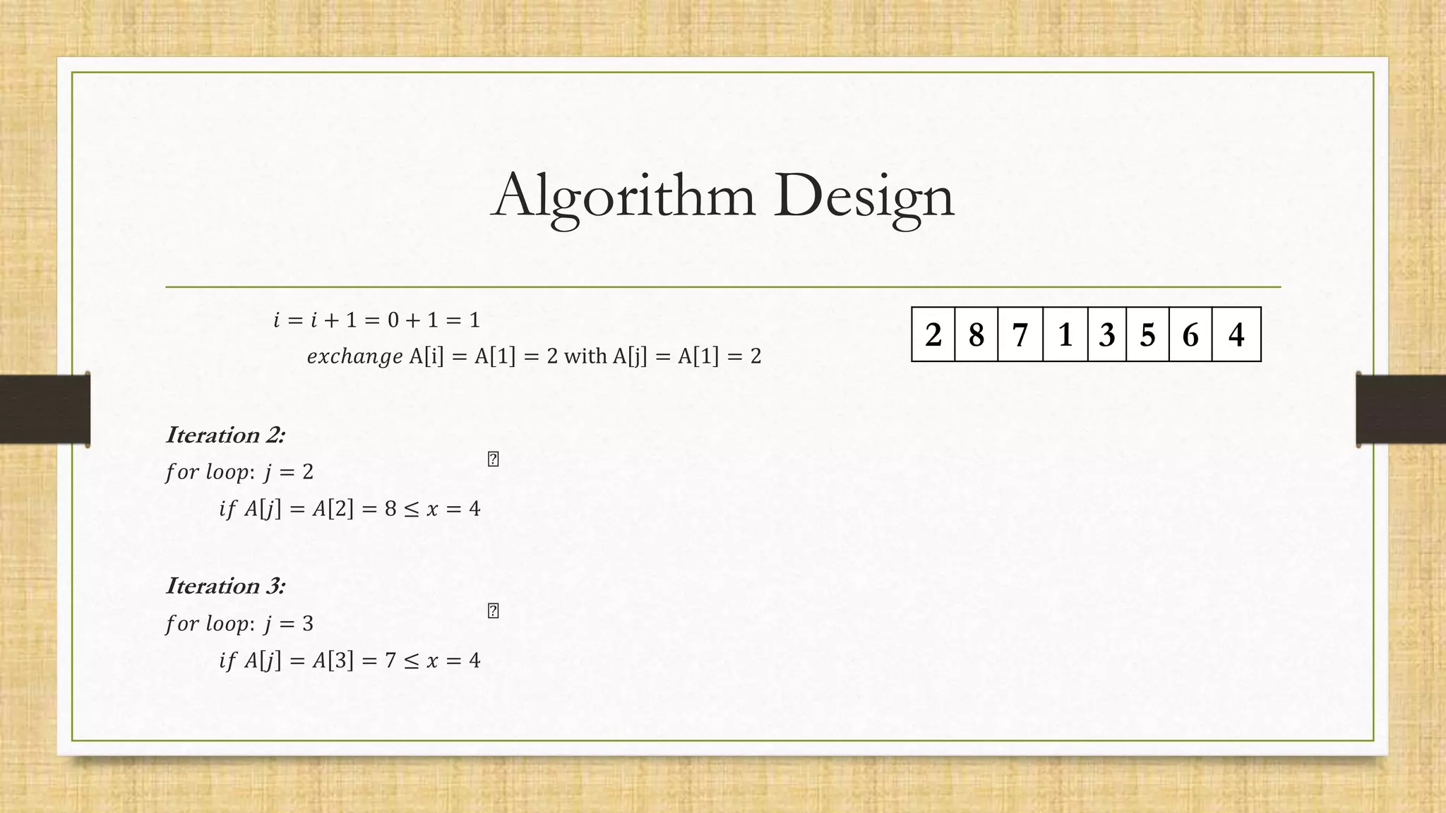 Algorithm Design
𝑖 = 𝑖 + 1 = 0 + 1 = 1
𝑒𝑥𝑐ℎ𝑎𝑛𝑔𝑒 A i = A 1 = 2 with A j = A 1 = 2
Iteration 2:
𝑓𝑜𝑟 𝑙𝑜𝑜𝑝: 𝑗 = 2
𝑖𝑓 𝐴 𝑗 = 𝐴 2 = 8 ≤ 𝑥 = 4
Iteration 3:
𝑓𝑜𝑟 𝑙𝑜𝑜𝑝: 𝑗 = 3
𝑖𝑓 𝐴 𝑗 = 𝐴 3 = 7 ≤ 𝑥 = 4
2 8 7 1 3 5 6 4
 