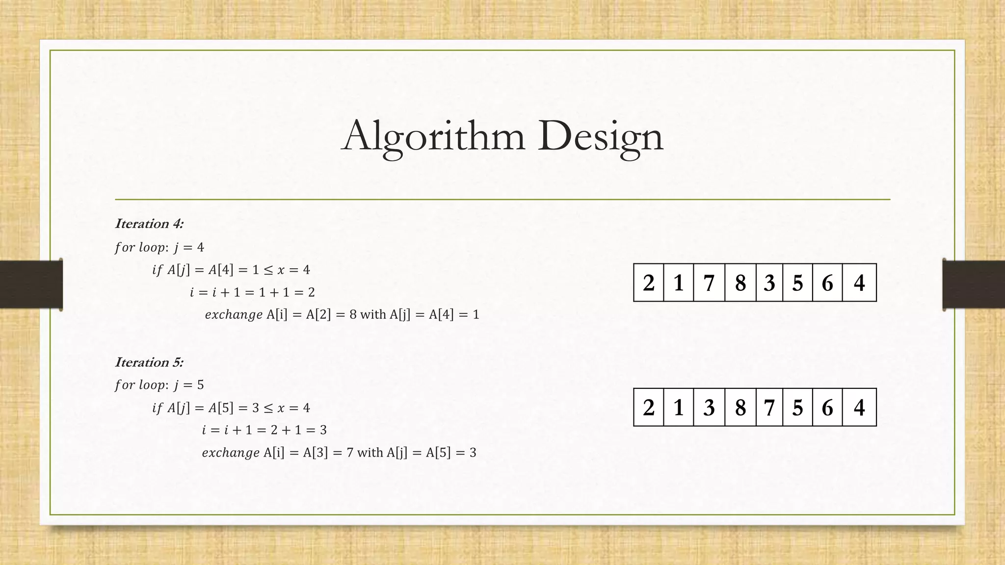 Algorithm Design
Iteration 4:
𝑓𝑜𝑟 𝑙𝑜𝑜𝑝: 𝑗 = 4
𝑖𝑓 𝐴 𝑗 = 𝐴 4 = 1 ≤ 𝑥 = 4
𝑖 = 𝑖 + 1 = 1 + 1 = 2
𝑒𝑥𝑐ℎ𝑎𝑛𝑔𝑒 A i = A 2 = 8 with A j = A 4 = 1
Iteration 5:
𝑓𝑜𝑟 𝑙𝑜𝑜𝑝: 𝑗 = 5
𝑖𝑓 𝐴 𝑗 = 𝐴 5 = 3 ≤ 𝑥 = 4
𝑖 = 𝑖 + 1 = 2 + 1 = 3
𝑒𝑥𝑐ℎ𝑎𝑛𝑔𝑒 A i = A 3 = 7 with A j = A 5 = 3
2 1 3 8 7 5 6 4
2 1 7 8 3 5 6 4
 