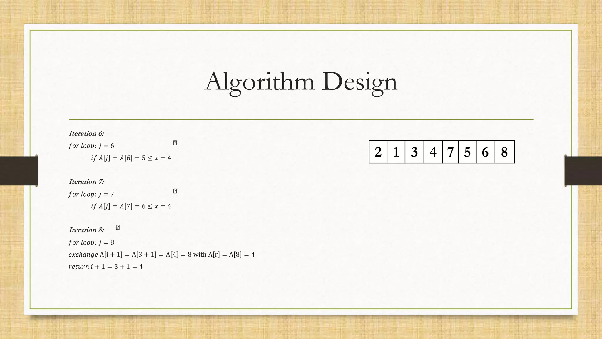 Algorithm Design
Iteration 6:
𝑓𝑜𝑟 𝑙𝑜𝑜𝑝: 𝑗 = 6
𝑖𝑓 𝐴 𝑗 = 𝐴 6 = 5 ≤ 𝑥 = 4
Iteration 7:
𝑓𝑜𝑟 𝑙𝑜𝑜𝑝: 𝑗 = 7
𝑖𝑓 𝐴 𝑗 = 𝐴 7 = 6 ≤ 𝑥 = 4
Iteration 8:
𝑓𝑜𝑟 𝑙𝑜𝑜𝑝: 𝑗 = 8
𝑒𝑥𝑐ℎ𝑎𝑛𝑔𝑒 A i + 1 = A 3 + 1 = A 4 = 8 with A r = A 8 = 4
𝑟𝑒𝑡𝑢𝑟𝑛 𝑖 + 1 = 3 + 1 = 4
2 1 3 4 7 5 6 8
 