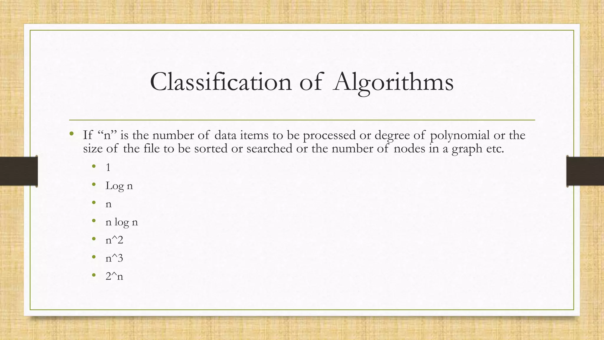 Classification of Algorithms
• If “n” is the number of data items to be processed or degree of polynomial or the
size of the file to be sorted or searched or the number of nodes in a graph etc.
• 1
• Log n
• n
• n log n
• n^2
• n^3
• 2^n
 