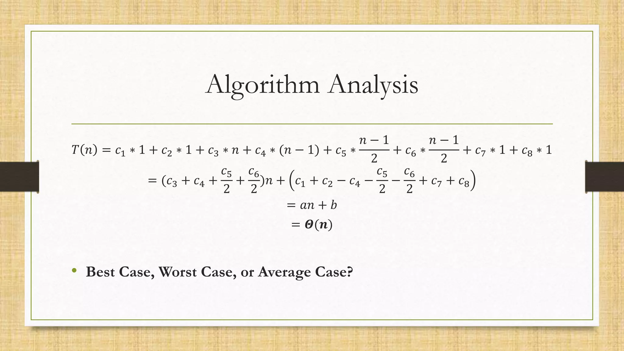 Algorithm Analysis
𝑇 𝑛 = 𝑐1 ∗ 1 + 𝑐2 ∗ 1 + 𝑐3 ∗ 𝑛 + 𝑐4 ∗ (𝑛 − 1) + 𝑐5 ∗
𝑛 − 1
2
+ 𝑐6 ∗
𝑛 − 1
2
+ 𝑐7 ∗ 1 + 𝑐8 ∗ 1
= (𝑐3 + 𝑐4 +
𝑐5
2
+
𝑐6
2
)𝑛 + 𝑐1 + 𝑐2 − 𝑐4 −
𝑐5
2
−
𝑐6
2
+ 𝑐7 + 𝑐8
= 𝑎𝑛 + 𝑏
= 𝜣(𝒏)
• Best Case, Worst Case, or Average Case?
 