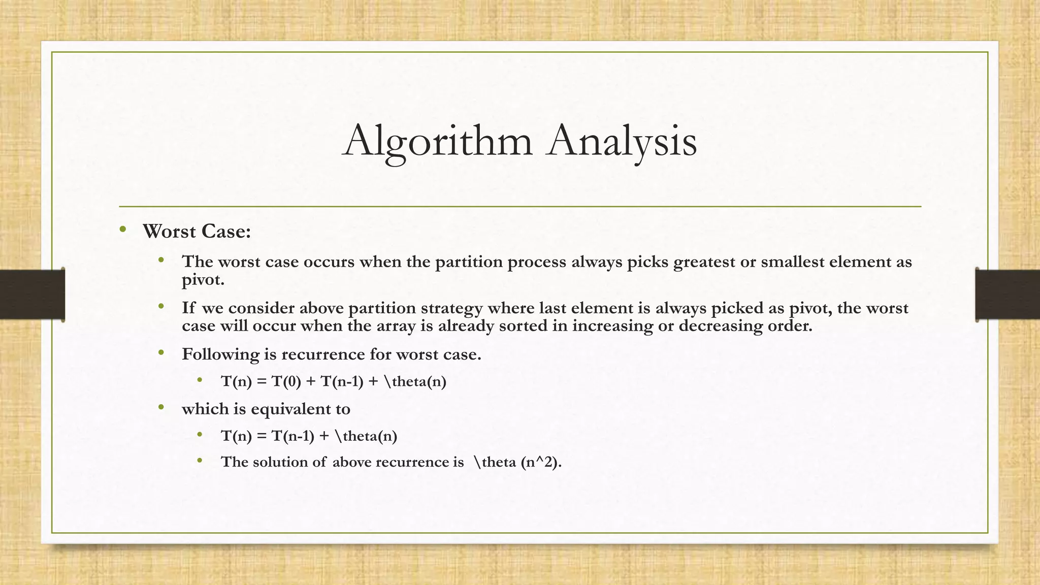Algorithm Analysis
• Worst Case:
• The worst case occurs when the partition process always picks greatest or smallest element as
pivot.
• If we consider above partition strategy where last element is always picked as pivot, the worst
case will occur when the array is already sorted in increasing or decreasing order.
• Following is recurrence for worst case.
• T(n) = T(0) + T(n-1) + theta(n)
• which is equivalent to
• T(n) = T(n-1) + theta(n)
• The solution of above recurrence is theta (n^2).
 