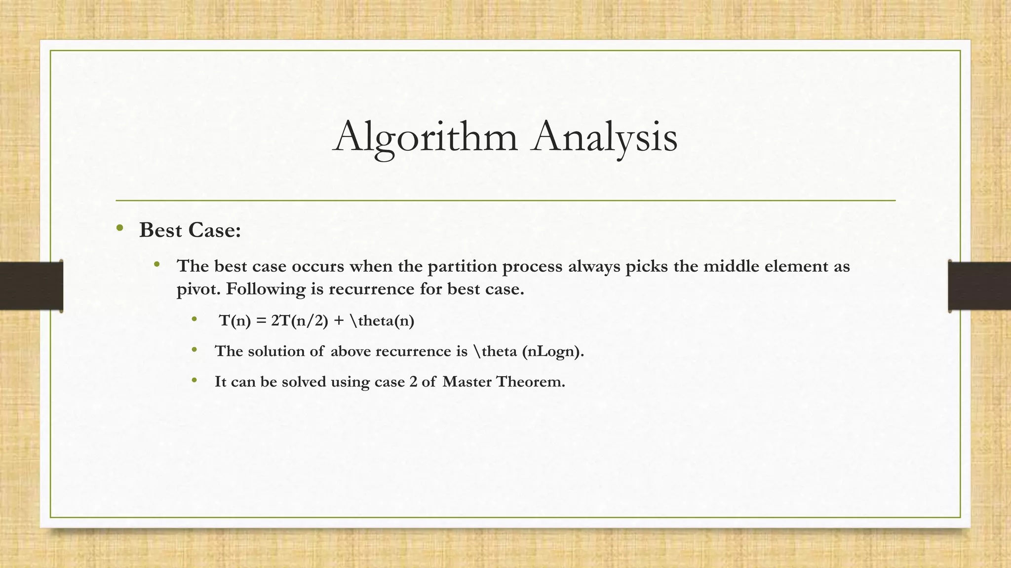Algorithm Analysis
• Best Case:
• The best case occurs when the partition process always picks the middle element as
pivot. Following is recurrence for best case.
• T(n) = 2T(n/2) + theta(n)
• The solution of above recurrence is theta (nLogn).
• It can be solved using case 2 of Master Theorem.
 